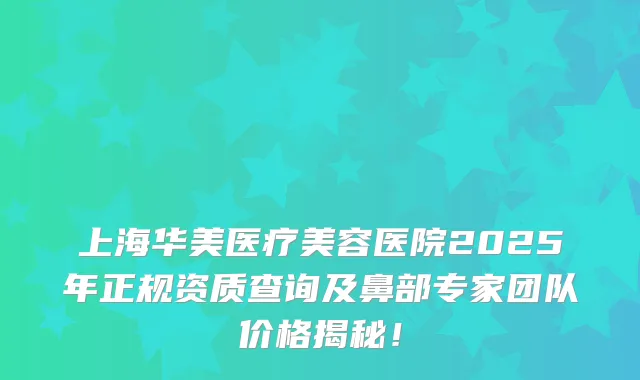 上海华美医疗美容医院2025年正规资质查询及鼻部专家团队价格揭秘！