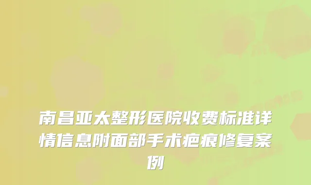 南昌亚太整形医院收费标准详情信息附面部手术疤痕修复案例