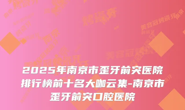 2025年南京市歪牙前突医院排行榜前十名大咖云集-南京市歪牙前突口腔医院