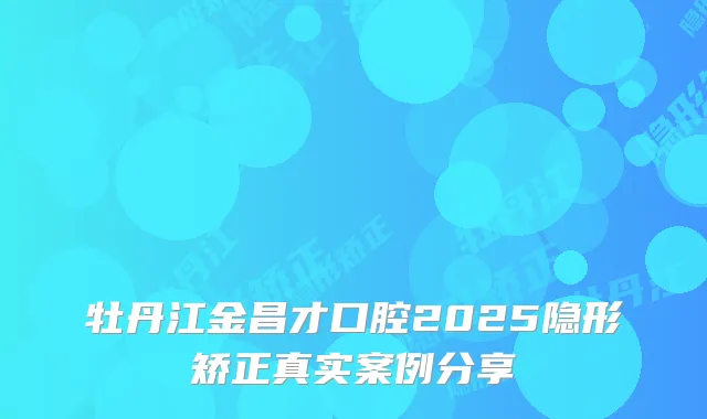 牡丹江金昌才口腔2025隐形矫正真实案例分享