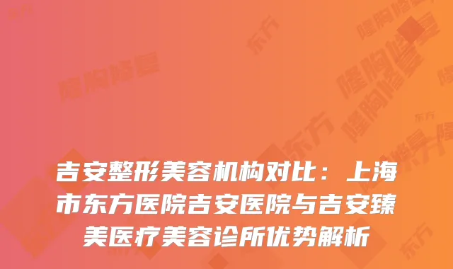 吉安整形美容机构对比：上海市东方医院吉安医院与吉安臻美医疗美容诊所优势解析