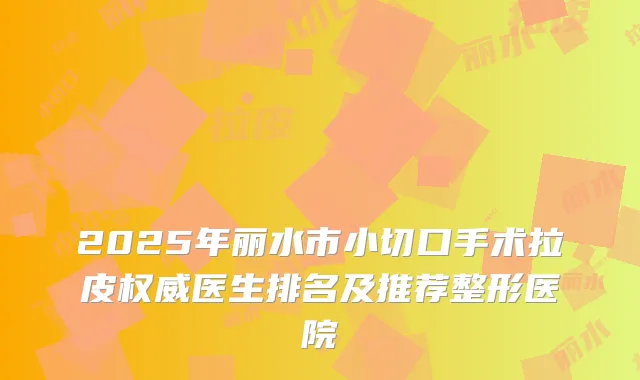 2025年丽水市小切口手术拉皮医生排名及推荐整形医院