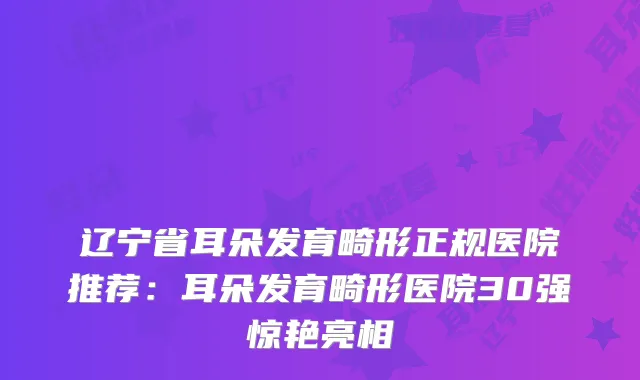 辽宁省耳朵发育畸形正规医院推荐：耳朵发育畸形医院30强惊艳亮相