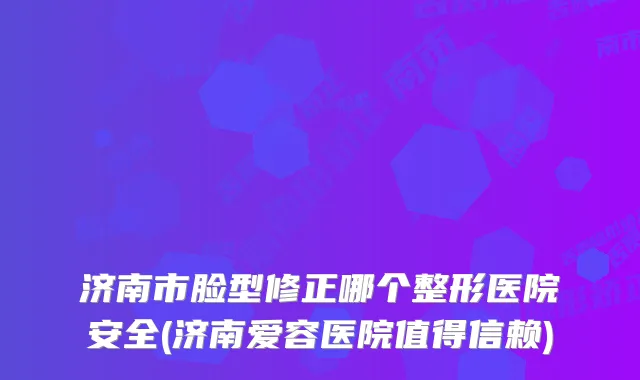 济南市脸型修正哪个整形医院安全(济南爱容医院值得信赖)