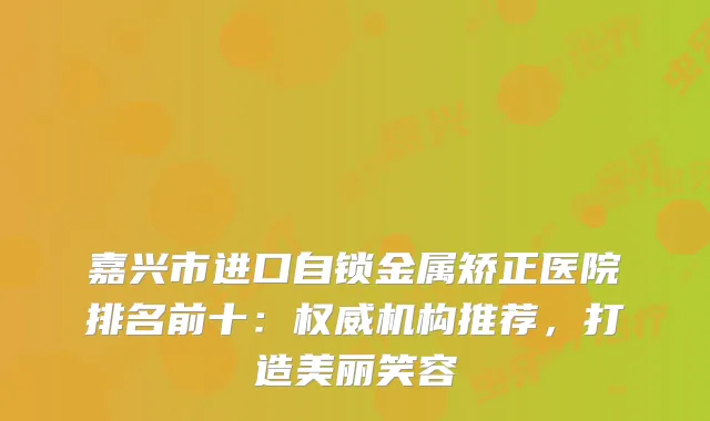 嘉兴市进口自锁金属矫正医院排名前十:机构推荐,打造美丽笑容