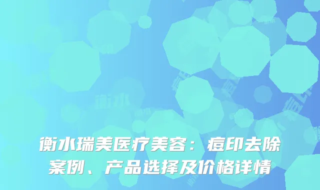 衡水瑞美医疗美容：痘印去除案例、产品选择及价格详情