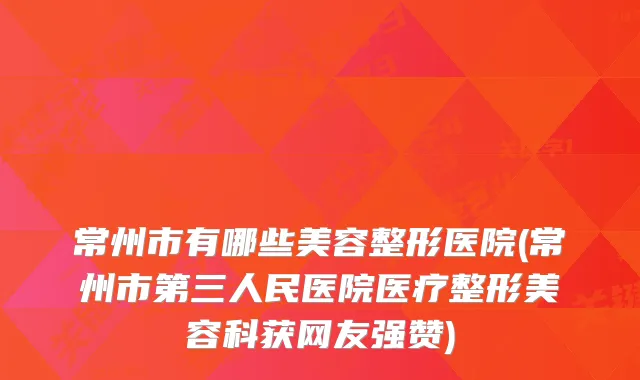 常州市有哪些美容整形医院(常州市第三人民医院医疗整形美容科获网友强赞)