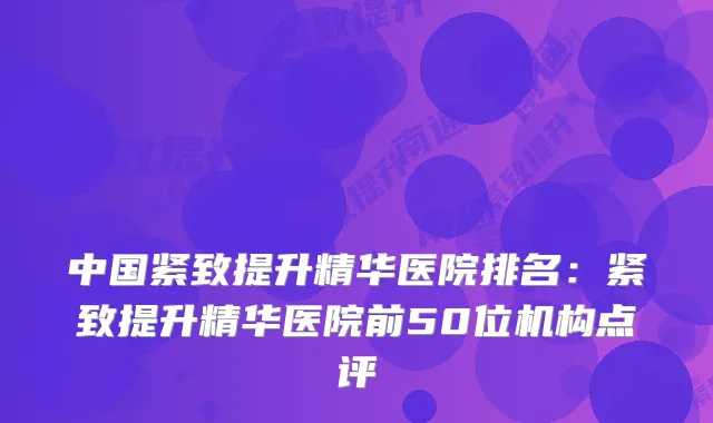 中国紧致提升精华医院排名：紧致提升精华医院前50位机构点评