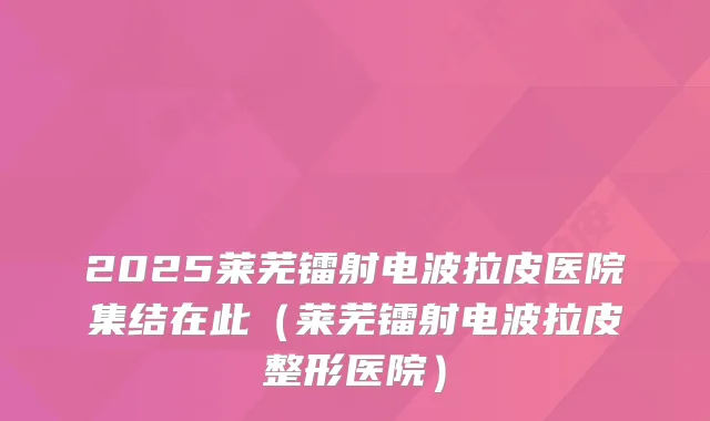 2025莱芜镭射电波拉皮医院集结在此（莱芜镭射电波拉皮整形医院）