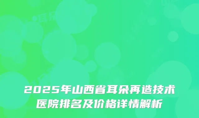 2025年山西省耳朵再造技术医院排名及价格详情解析