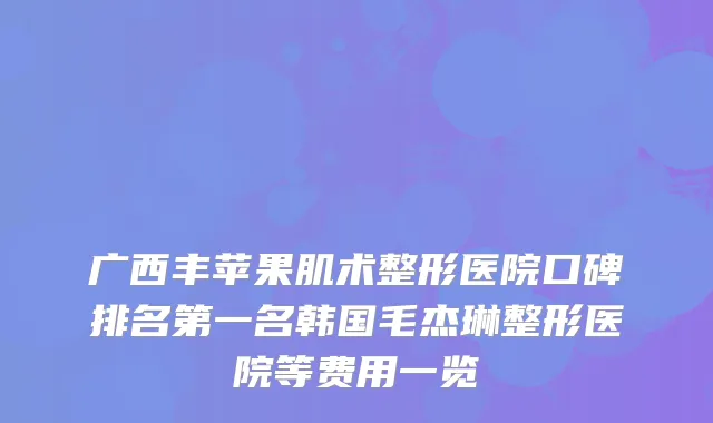 广西丰苹果肌术整形医院口碑名韩国毛杰琳整形医院等费用一览