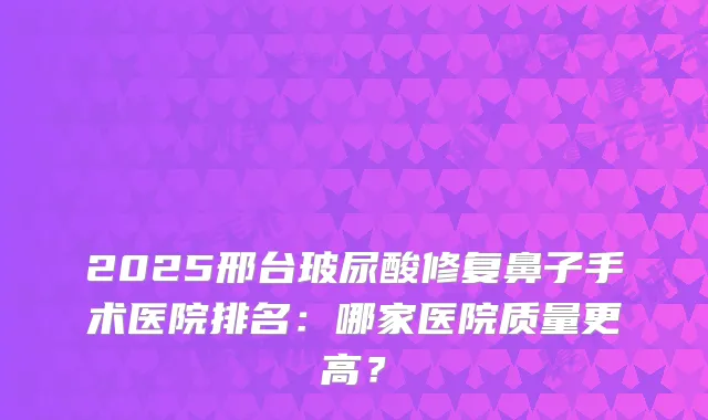 2025邢台玻尿酸修复鼻子手术医院排名：哪家医院质量更高？