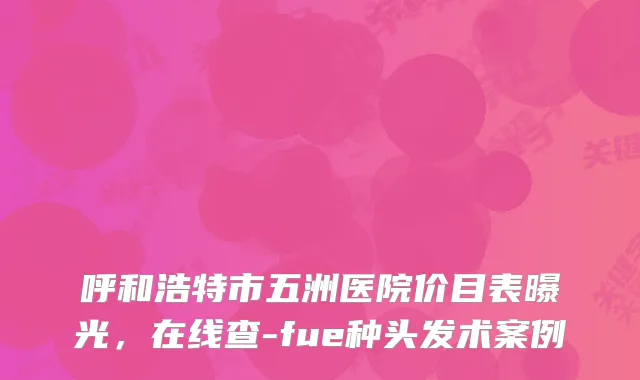 呼和浩特市五洲医院价目表曝光，在线查-fue种头发术案例