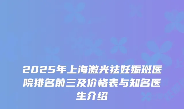 2025年上海激光祛妊娠斑医院排名前三及价格表与知名医生介绍