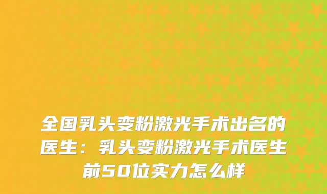 全国乳头变粉激光手术出名的医生：乳头变粉激光手术医生前50位实力怎么样