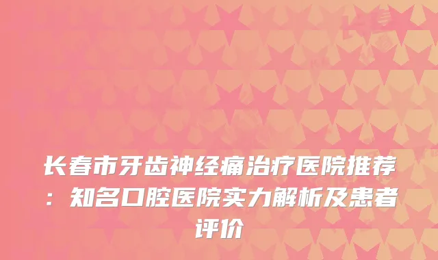 长春市牙齿神经痛医院推荐：知名口腔医院实力解析及患者评价
