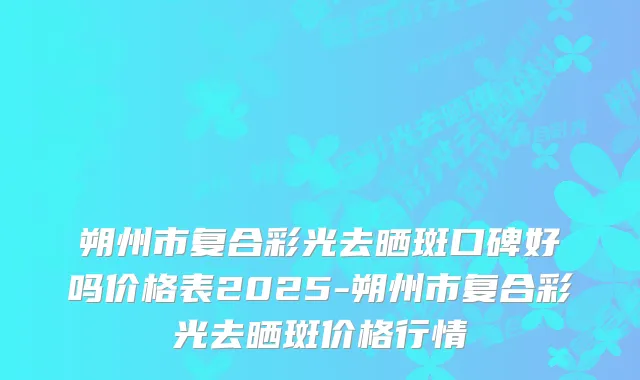 朔州市复合彩光去晒斑口碑好吗价格表2025-朔州市复合彩光去晒斑价格行情