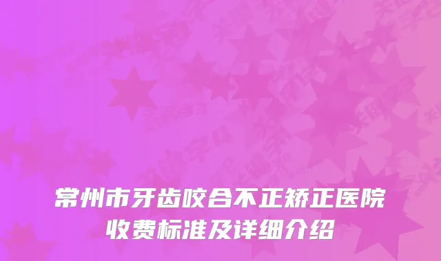 常州市牙齿咬合不正矫正医院收费标准及详细介绍