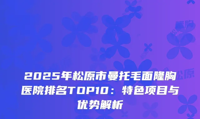 2025年松原市曼托毛面隆胸医院排名TOP10：特色项目与优势解析