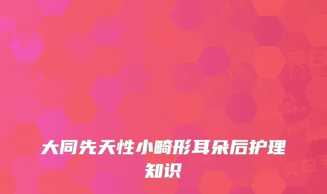 大同先天性小畸形耳朵后护理知识