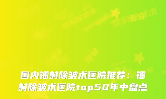 国内镭射除皱术医院推荐：镭射除皱术医院top50年中盘点