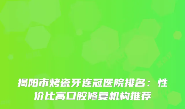 揭阳市烤瓷牙连冠医院排名：性价比高口腔修复机构推荐