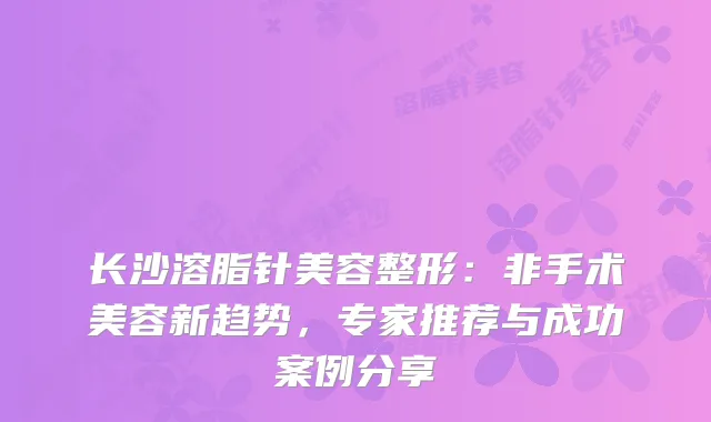 长沙溶脂针美容整形：非手术美容新趋势，专家推荐与成功案例分享