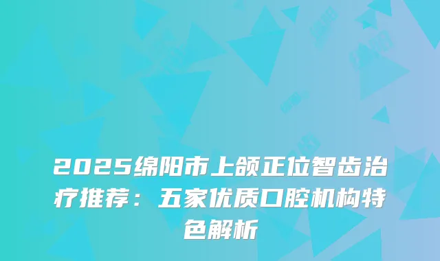 2025绵阳市上颌正位智齿推荐:五家优质口腔机构特色解析