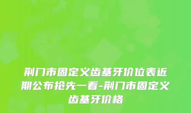 荆门市固定义齿基牙价位表近期公布抢先一看-荆门市固定义齿基牙价格