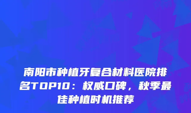 南阳市种植牙复合材料医院排名TOP10：口碑，秋季佳种植时机推荐
