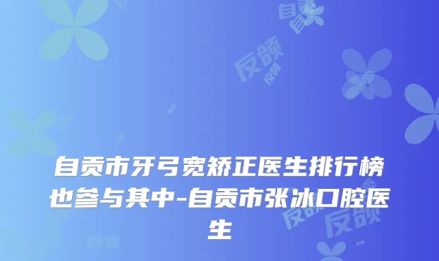 自贡市牙弓宽矫正医生排行榜也参与其中-自贡市张冰口腔医生