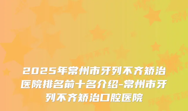 2025年常州市牙列不齐矫治医院排名前十名介绍-常州市牙列不齐矫治口腔医院