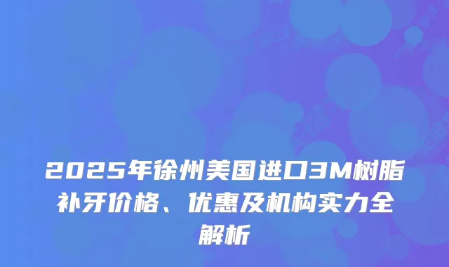 2025年徐州美国进口3M树脂补牙价格、优惠及机构实力全解析