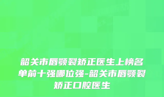 韶关市唇颚裂矫正医生上榜名单前十强哪位强-韶关市唇颚裂矫正口腔医生