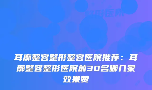 耳廓整容整形整容医院推荐:耳廓整容整形医院前30名哪几家效果赞