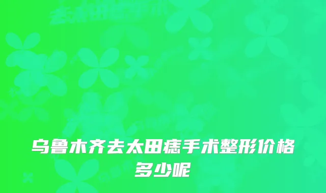 乌鲁木齐去太田痣手术整形价格多少呢