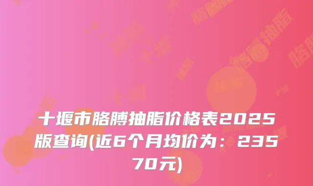 十堰市胳膊抽脂价格表2025版查询(近6个月均价为：23570元)