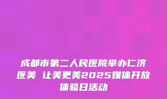 成都市第二人民医院举办仁济医美 让美更美2025媒体开放体验日活动
