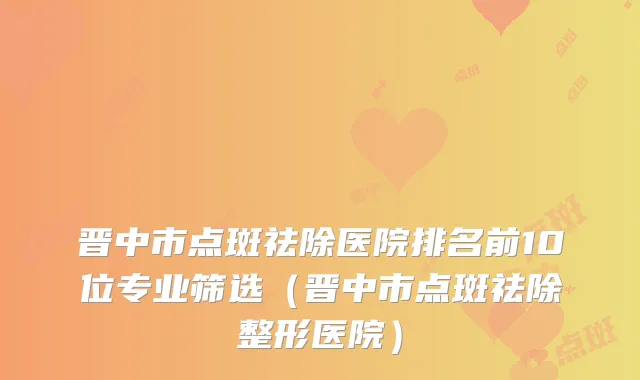 晋中市点斑祛除医院排名前10位专业筛选(晋中市点斑祛除整形医院)