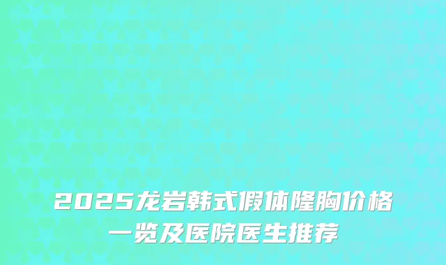 2025龙岩韩式假体隆胸价格一览及医院医生推荐