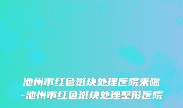 池州市红色斑块处理医院来啦-池州市红色斑块处理整形医院