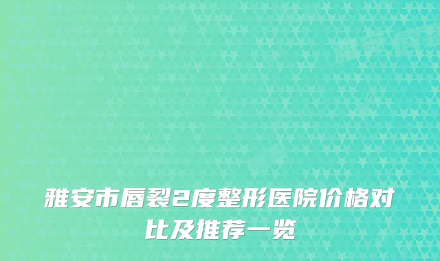 雅安市唇裂2度整形医院价格对比及推荐一览