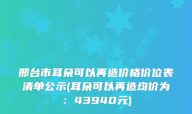 邢台市耳朵可以再造价格价位表清单公示(耳朵可以再造均价为：43940元)