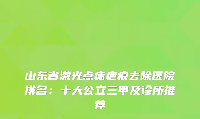 山东省激光点痣疤痕去除医院排名：十大公立三甲及诊所推荐