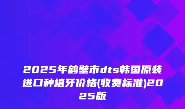 2025年鹤壁市dts韩国原装进口种植牙价格(收费标准)2025版