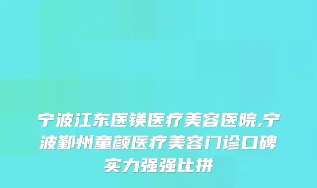 宁波江东医镁医疗美容医院,宁波鄞州童颜医疗美容门诊口碑实力强强比拼