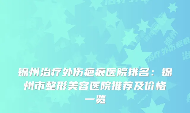 锦州外伤疤痕医院排名:锦州市整形美容医院推荐及价格一览
