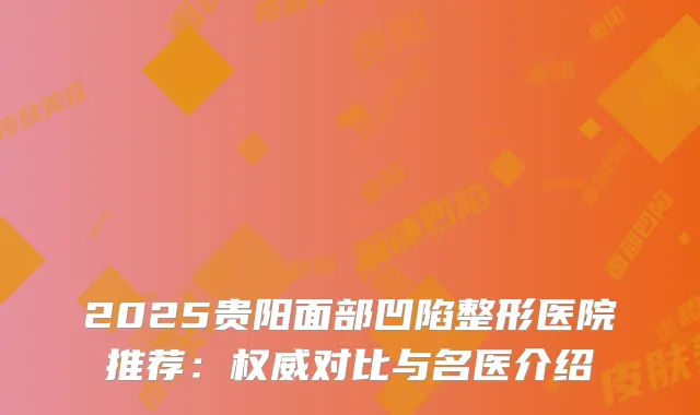 2025贵阳面部凹陷整形医院推荐:对比与名医介绍