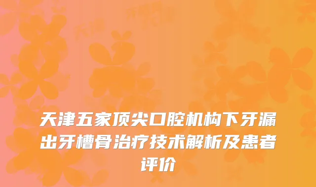 天津五家口腔机构下牙漏出牙槽骨技术解析及患者评价