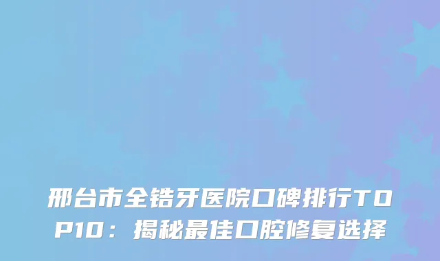 邢台市全锆牙医院口碑排行TOP10：揭秘佳口腔修复选择